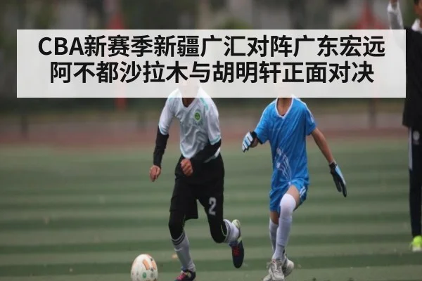 CBA新赛季新疆广汇对阵广东宏远 阿不都沙拉木与胡明轩正面对决 | c7c7.app